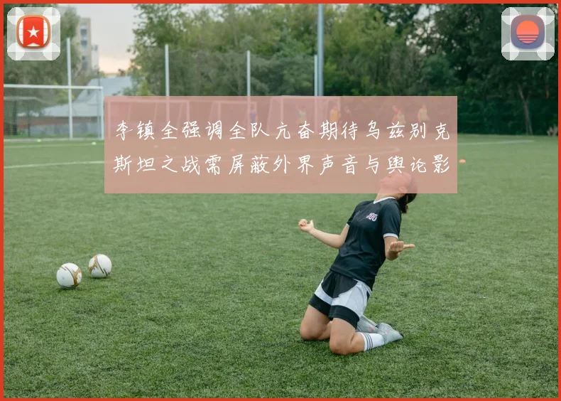 李镇全强调全队亢奋期待乌兹别克斯坦之战需屏蔽外界声音与舆论影响