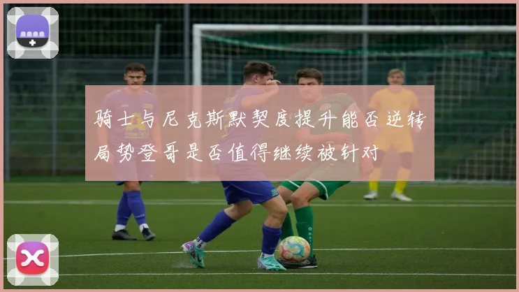 骑士与尼克斯默契度提升能否逆转局势登哥是否值得继续被针对