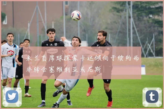 米兰首席球探蒙卡达倾向于续约而非转会塞维利亚或尼斯