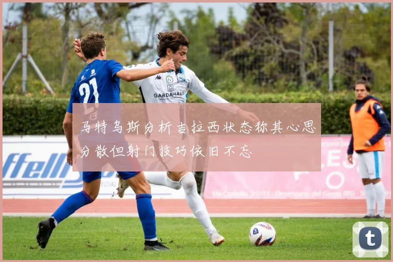 马特乌斯分析吉拉西状态称其心思分散但射门技巧依旧不忘