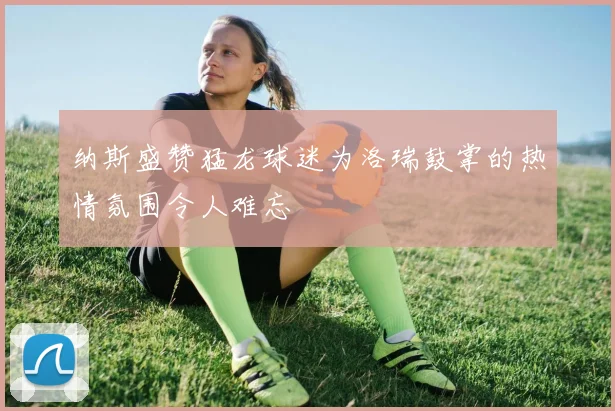 纳斯盛赞猛龙球迷为洛瑞鼓掌的热情氛围令人难忘