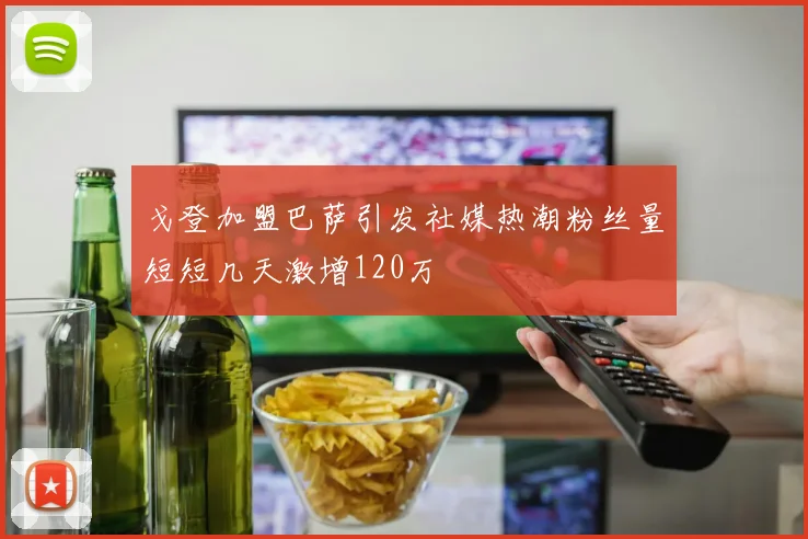 戈登加盟巴萨引发社媒热潮粉丝量短短几天激增120万
