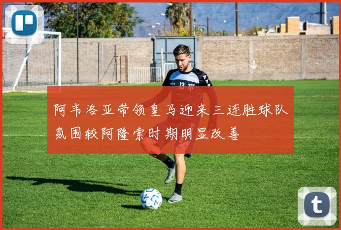 阿韦洛亚带领皇马迎来三连胜球队氛围较阿隆索时期明显改善